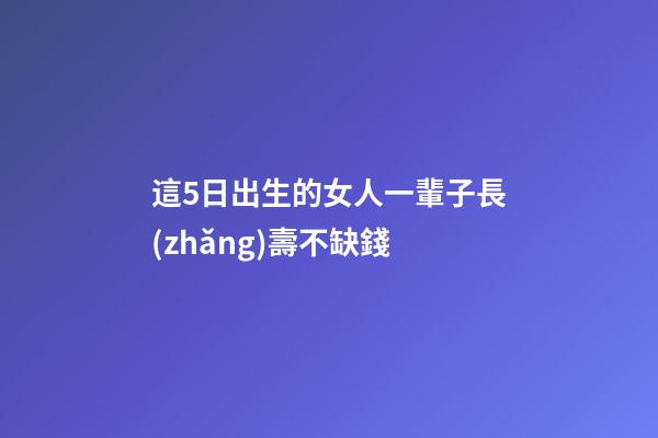 這5日出生的女人一輩子長(zhǎng)壽不缺錢