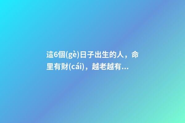 這6個(gè)日子出生的人，命里有財(cái)，越老越有錢(qián)