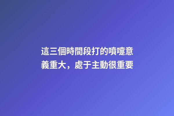 這三個時間段打的噴嚏意義重大，處于主動很重要