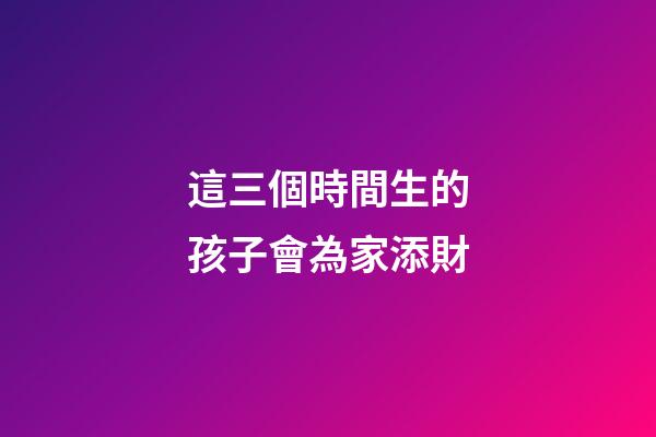 這三個時間生的孩子會為家添財