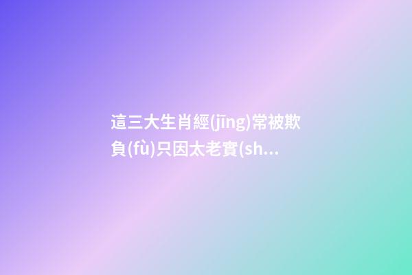 這三大生肖經(jīng)常被欺負(fù)只因太老實(shí)
