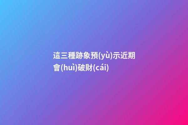 這三種跡象預(yù)示近期會(huì)破財(cái)