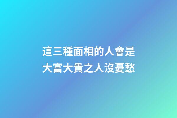 這三種面相的人會是大富大貴之人沒憂愁