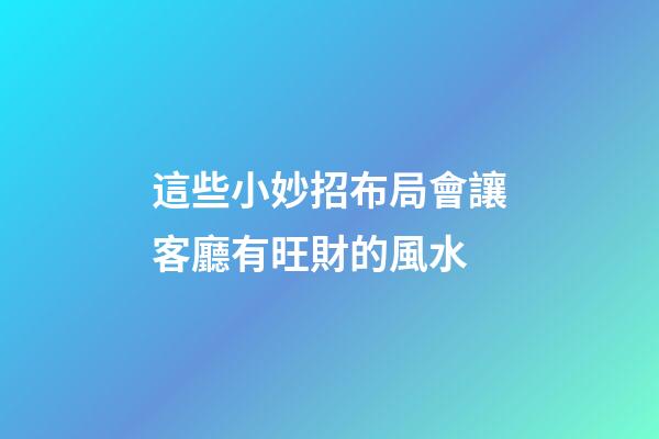 這些小妙招布局會讓客廳有旺財的風水