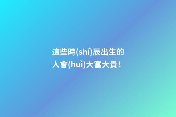 這些時(shí)辰出生的人會(huì)大富大貴！