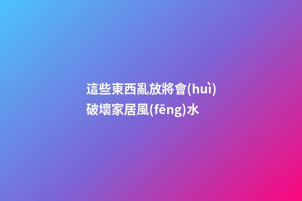 這些東西亂放將會(huì)破壞家居風(fēng)水
