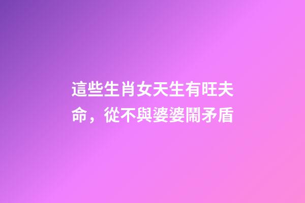 這些生肖女天生有旺夫命，從不與婆婆鬧矛盾