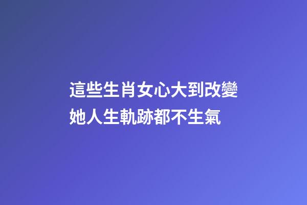 這些生肖女心大到改變她人生軌跡都不生氣
