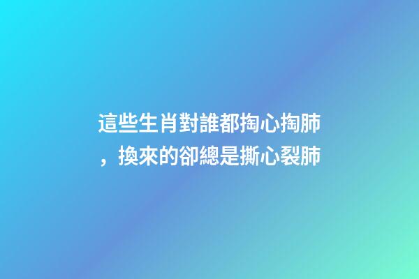 這些生肖對誰都掏心掏肺，換來的卻總是撕心裂肺