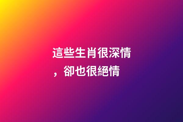 這些生肖很深情，卻也很絕情