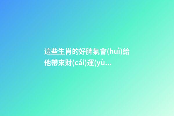 這些生肖的好脾氣會(huì)給他帶來財(cái)運(yùn)