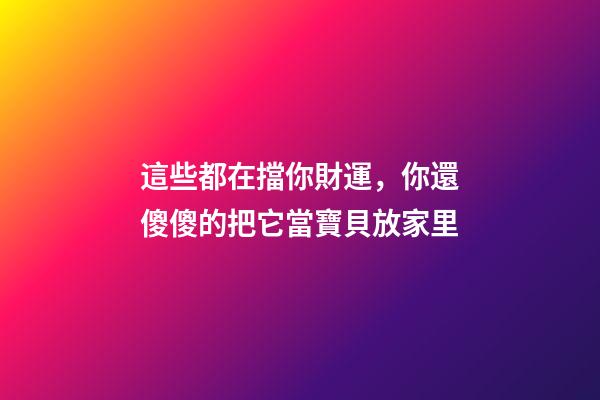 這些都在擋你財運，你還傻傻的把它當寶貝放家里