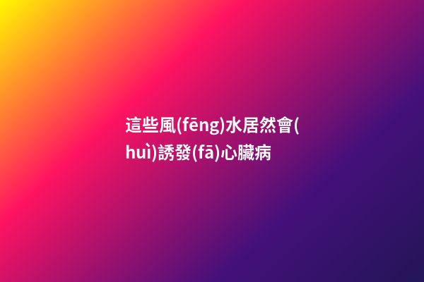 這些風(fēng)水居然會(huì)誘發(fā)心臟病