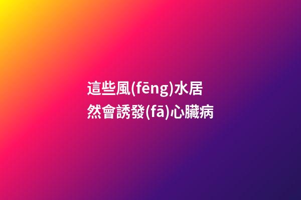 這些風(fēng)水居然會誘發(fā)心臟病