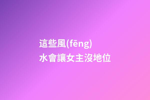 這些風(fēng)水會讓女主沒地位