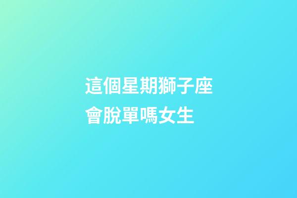 這個星期獅子座會脫單嗎女生-第1張-星座運勢-玄機派