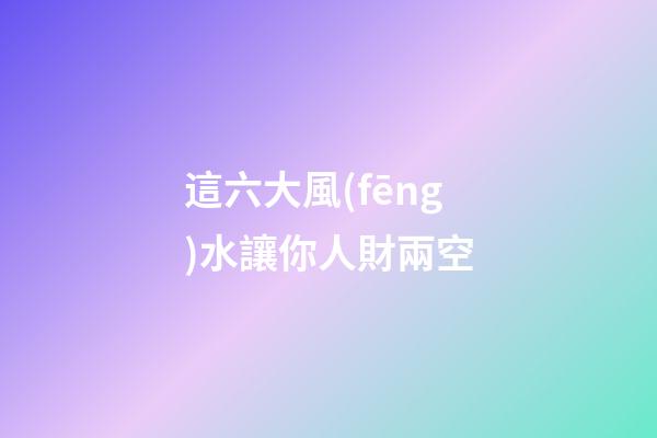 這六大風(fēng)水讓你人財兩空