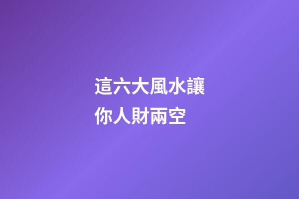 這六大風水讓你人財兩空