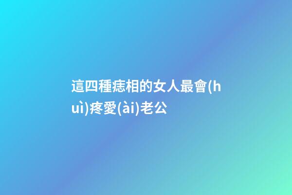 這四種痣相的女人最會(huì)疼愛(ài)老公