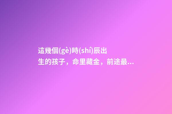 這幾個(gè)時(shí)辰出生的孩子，命里藏金，前途最光明！