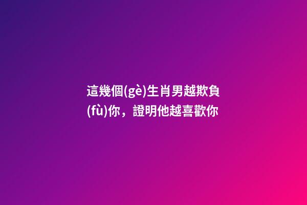 這幾個(gè)生肖男越欺負(fù)你，證明他越喜歡你