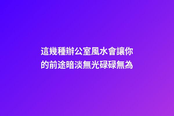 這幾種辦公室風水會讓你的前途暗淡無光碌碌無為