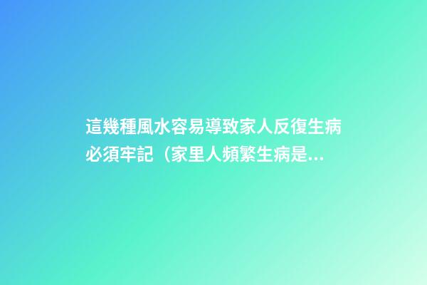 這幾種風水容易導致家人反復生病必須牢記（家里人頻繁生病是風水不好嗎）