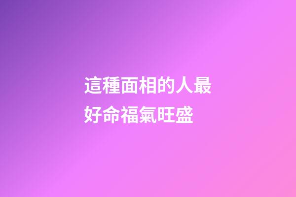 這種面相的人最好命福氣旺盛