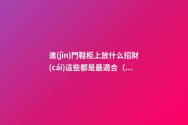 進(jìn)門鞋柜上放什么招財(cái)這些都是最適合（進(jìn)門鞋柜上可擺放什么招財(cái)）