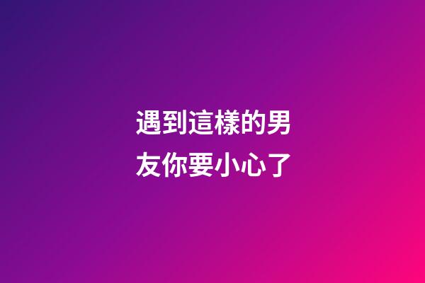 遇到這樣的男友你要小心了