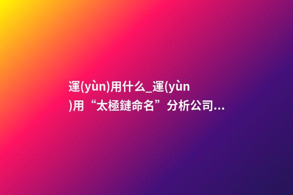 運(yùn)用什么_運(yùn)用“太極鏈命名”分析公司起名要點(diǎn)