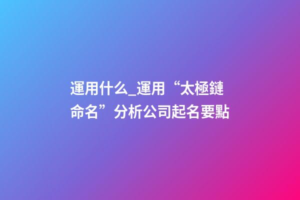 運用什么_運用“太極鏈命名”分析公司起名要點-第1張-公司起名-玄機派