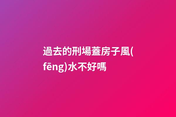 過去的刑場蓋房子風(fēng)水不好嗎