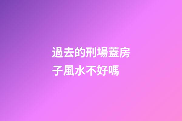 過去的刑場蓋房子風水不好嗎
