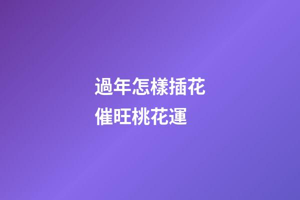 過年怎樣插花催旺桃花運