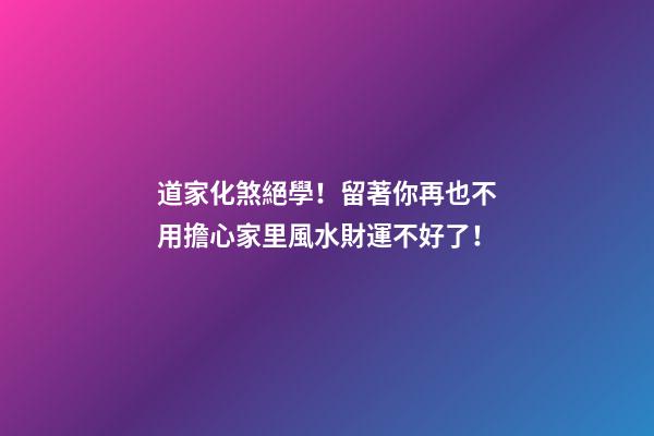 道家化煞絕學！留著你再也不用擔心家里風水財運不好了！
