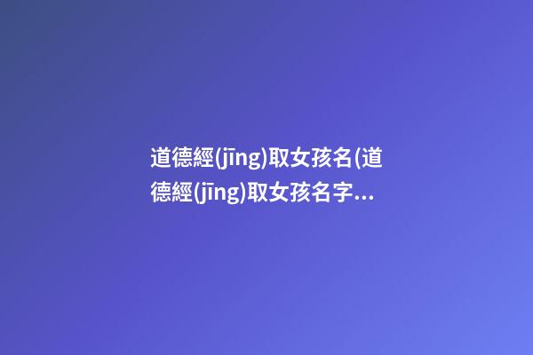 道德經(jīng)取女孩名(道德經(jīng)取女孩名字怎么取)