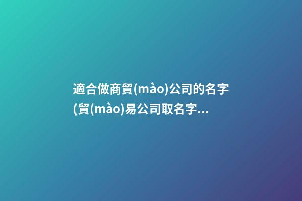 適合做商貿(mào)公司的名字(貿(mào)易公司取名字大全)
