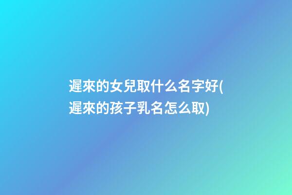 遲來的女兒取什么名字好(遲來的孩子乳名怎么取)