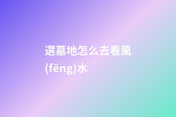 選墓地怎么去看風(fēng)水