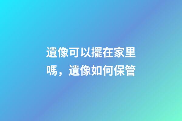 遺像可以擺在家里嗎，遺像如何保管