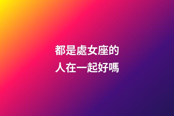 都是處女座的人在一起好嗎-第1張-星座運(yùn)勢(shì)-玄機(jī)派