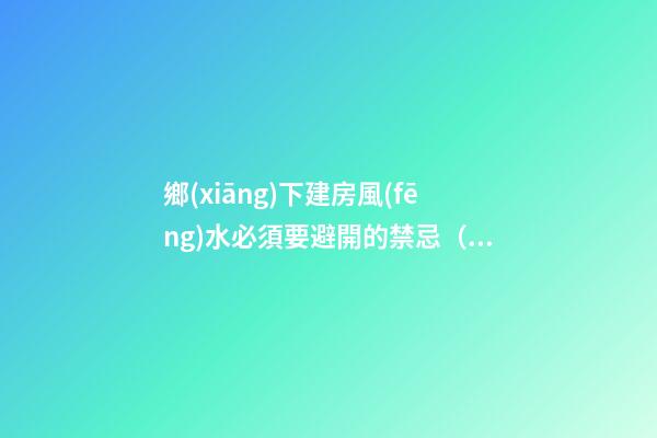 鄉(xiāng)下建房風(fēng)水必須要避開的禁忌（鄉(xiāng)下建房要注意哪些風(fēng)水）