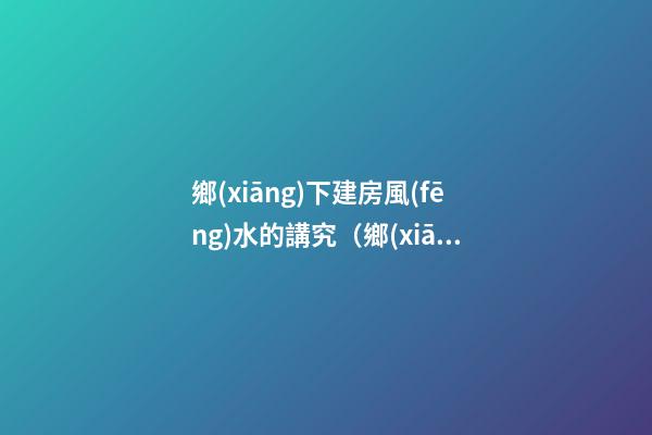 鄉(xiāng)下建房風(fēng)水的講究（鄉(xiāng)下建房要注意哪些風(fēng)水）