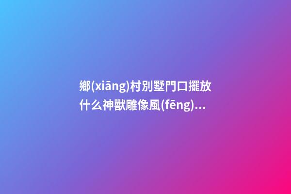 鄉(xiāng)村別墅門口擺放什么神獸雕像風(fēng)水好