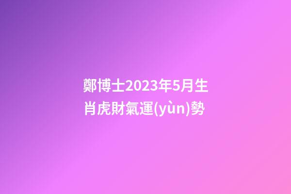 鄭博士2023年5月生肖虎財氣運(yùn)勢
