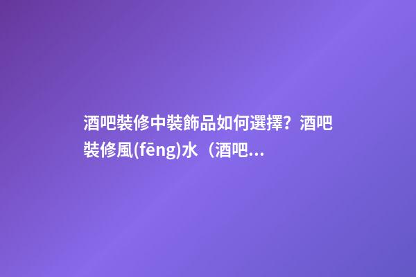 酒吧裝修中裝飾品如何選擇？酒吧裝修風(fēng)水（酒吧裝修知識）
