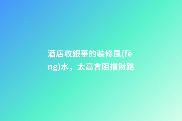 酒店收銀臺的裝修風(fēng)水，太高會阻擋財路