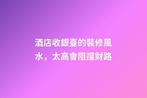 酒店收銀臺的裝修風水，太高會阻擋財路