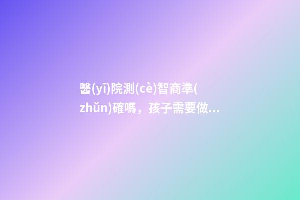 醫(yī)院測(cè)智商準(zhǔn)確嗎，孩子需要做智力測(cè)試嗎-第1張-觀點(diǎn)-玄機(jī)派